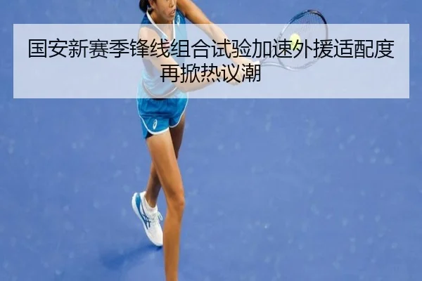 国安新赛季锋线组合试验加速外援适配度再掀热议潮