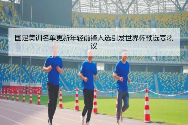 国足集训名单更新年轻前锋入选引发世界杯预选赛热议